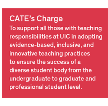 CATE's Charge: To support all those with teaching responsibilities at UIC in adopting evidence-based, inclusive, and innovative teaching practices to ensure the success of a diverse student body from the undergraduate to graduate and professional student level. 